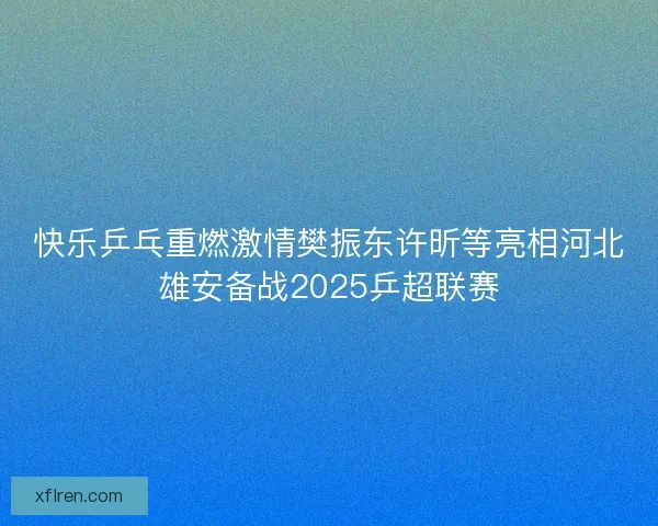 快乐乒乓重燃激情樊振东许昕等亮相河北雄安备战2025乒超联赛