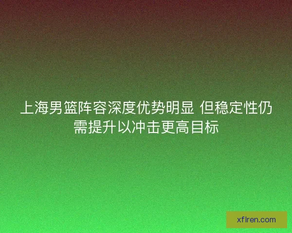 上海男篮阵容深度优势明显 但稳定性仍需提升以冲击更高目标