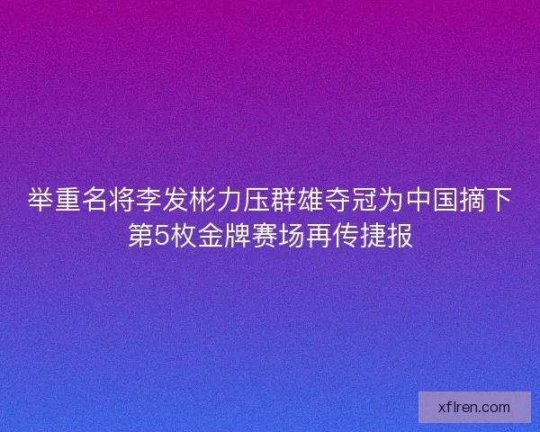 举重名将李发彬力压群雄夺冠为中国摘下第5枚金牌赛场再传捷报