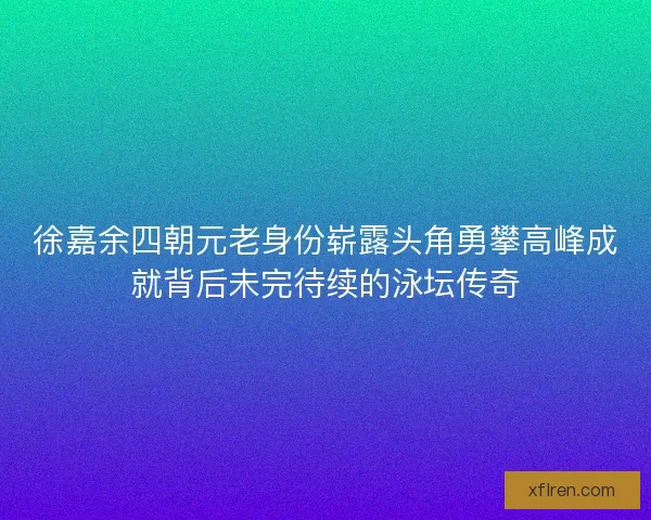 徐嘉余四朝元老身份崭露头角勇攀高峰成就背后未完待续的泳坛传奇