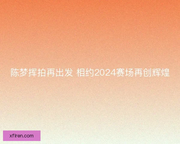 陈梦挥拍再出发 相约2024赛场再创辉煌